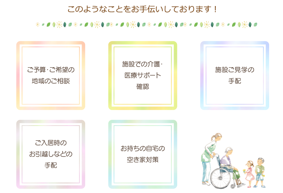 このようなことをお手伝いしております！ご予算ご希望の地域のご相談施設での介護サポート医療サポート内容確認施設ご見学の手配ご入居時のお引越しなどの手配お持ちの自宅の空き家対策などなど